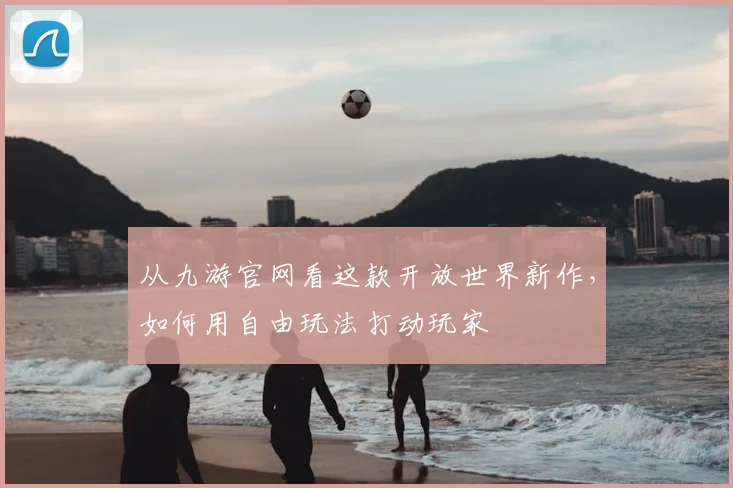 从九游官网看这款开放世界新作，如何用自由玩法打动玩家